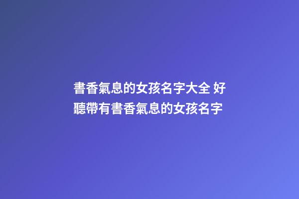 書香氣息的女孩名字大全 好聽帶有書香氣息的女孩名字
